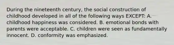 During the nineteenth century, the social construction of childhood developed in all of the following ways EXCEPT: A. childhood happiness was considered. B. emotional bonds with parents were acceptable. C. children were seen as fundamentally innocent. D. conformity was emphasized.