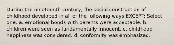 During the nineteenth century, the social construction of childhood developed in all of the following ways EXCEPT: Select one: a. emotional bonds with parents were acceptable. b. children were seen as fundamentally innocent. c. childhood happiness was considered. d. conformity was emphasized.