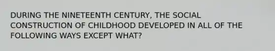 DURING THE NINETEENTH CENTURY, THE SOCIAL CONSTRUCTION OF CHILDHOOD DEVELOPED IN ALL OF THE FOLLOWING WAYS EXCEPT WHAT?