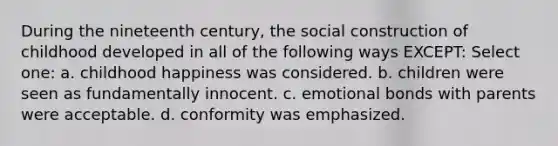 During the nineteenth century, the social construction of childhood developed in all of the following ways EXCEPT: Select one: a. childhood happiness was considered. b. children were seen as fundamentally innocent. c. emotional bonds with parents were acceptable. d. conformity was emphasized.