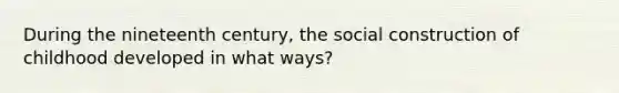 During the nineteenth century, the social construction of childhood developed in what ways?