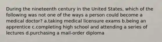 During the nineteenth century in the United States, which of the following was not one of the ways a person could become a medical doctor? a.taking medical licensure exams b.being an apprentice c.completing high school and attending a series of lectures d.purchasing a mail-order diploma