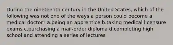 During the nineteenth century in the United States, which of the following was not one of the ways a person could become a medical doctor? a.being an apprentice b.taking medical licensure exams c.purchasing a mail-order diploma d.completing high school and attending a series of lectures