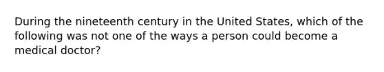 During the nineteenth century in the United States, which of the following was not one of the ways a person could become a medical doctor?