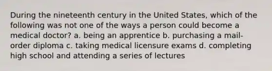 During the nineteenth century in the United States, which of the following was not one of the ways a person could become a medical doctor? a. being an apprentice b. purchasing a mail-order diploma c. taking medical licensure exams d. completing high school and attending a series of lectures