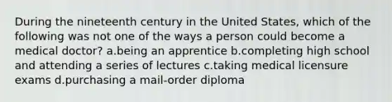 During the nineteenth century in the United States, which of the following was not one of the ways a person could become a medical doctor? a.being an apprentice b.completing high school and attending a series of lectures c.taking medical licensure exams d.purchasing a mail-order diploma