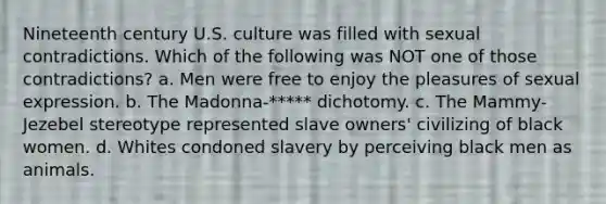 Nineteenth century U.S. culture was filled with sexual contradictions. Which of the following was NOT one of those contradictions? a. Men were free to enjoy the pleasures of sexual expression. b. The Madonna-***** dichotomy. c. The Mammy-Jezebel stereotype represented slave owners' civilizing of black women. d. Whites condoned slavery by perceiving black men as animals.