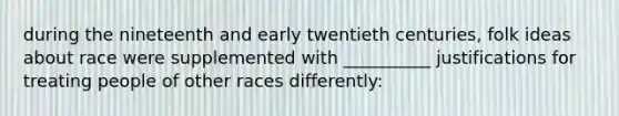 during the nineteenth and early twentieth centuries, folk ideas about race were supplemented with __________ justifications for treating people of other races differently: