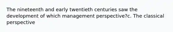 The nineteenth and early twentieth centuries saw the development of which management perspective?c. The classical perspective