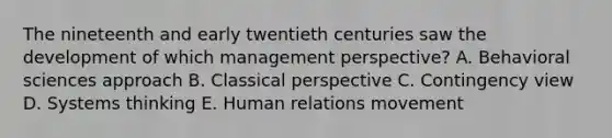 The nineteenth and early twentieth centuries saw the development of which management perspective? A. Behavioral sciences approach B. Classical perspective C. Contingency view D. Systems thinking E. Human relations movement