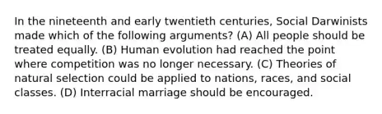 In the nineteenth and early twentieth centuries, Social Darwinists made which of the following arguments? (A) All people should be treated equally. (B) Human evolution had reached the point where competition was no longer necessary. (C) Theories of natural selection could be applied to nations, races, and social classes. (D) Interracial marriage should be encouraged.