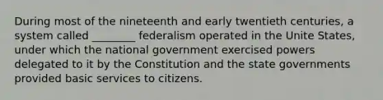 During most of the nineteenth and early twentieth centuries, a system called ________ federalism operated in the Unite States, under which the national government exercised powers delegated to it by the Constitution and the state governments provided basic services to citizens.