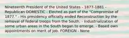 Nineteenth President of the United States - 1877-1881 - Republican DOMESTIC - Elected as part of the "Compromise of 1877." - His presidency officially ended Reconstruction by the removal of federal troops from the South. - Industrialization of some urban areas in the South began to emerge. - Based own appointments on merit of job. FOREIGN - None