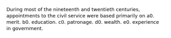 During most of the nineteenth and twentieth centuries, appointments to the civil service were based primarily on a0. merit. b0. education. c0. patronage. d0. wealth. e0. experience in government.