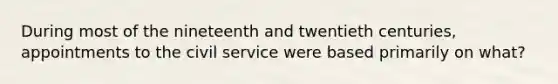 During most of the nineteenth and twentieth centuries, appointments to the civil service were based primarily on what?