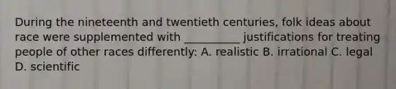 During the nineteenth and twentieth centuries, folk ideas about race were supplemented with __________ justifications for treating people of other races differently: A. realistic B. irrational C. legal D. scientific
