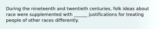 During the nineteenth and twentieth centuries, folk ideas about race were supplemented with ______ justifications for treating people of other races differently.