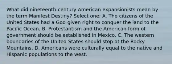 What did nineteenth-century American expansionists mean by the term Manifest Destiny? Select one: A. The citizens of the United States had a God-given right to conquer the land to the Pacific Ocean. B. Protestantism and the American form of government should be established in Mexico. C. The western boundaries of the United States should stop at the Rocky Mountains. D. Americans were culturally equal to the native and Hispanic populations to the west.