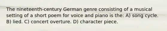 The nineteenth-century German genre consisting of a musical setting of a short poem for voice and piano is the: A) song cycle. B) lied. C) concert overture. D) character piece.