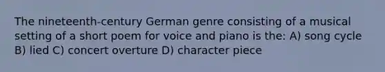 The nineteenth-century German genre consisting of a musical setting of a short poem for voice and piano is the: A) song cycle B) lied C) concert overture D) character piece