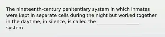 The nineteenth-century penitentiary system in which inmates were kept in separate cells during the night but worked together in the daytime, in silence, is called the __________________ system.