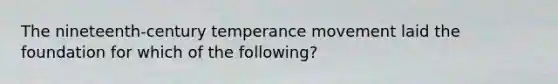 The nineteenth-century temperance movement laid the foundation for which of the following?