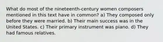 What do most of the nineteenth-century women composers mentioned in this text have in common? a) They composed only before they were married. b) Their main success was in the United States. c) Their primary instrument was piano. d) They had famous relatives.