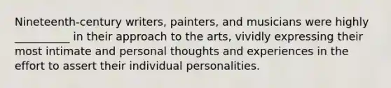 Nineteenth-century writers, painters, and musicians were highly __________ in their approach to the arts, vividly expressing their most intimate and personal thoughts and experiences in the effort to assert their individual personalities.