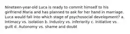 Nineteen-year-old Luca is ready to commit himself to his girlfriend Maria and has planned to ask for her hand in marriage. Luca would fall into which stage of psychosocial development? a. Intimacy vs. isolation b. Industry vs. inferiority c. Initiative vs. guilt d. Autonomy vs. shame and doubt