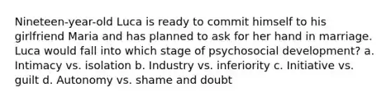 Nineteen-year-old Luca is ready to commit himself to his girlfriend Maria and has planned to ask for her hand in marriage. Luca would fall into which stage of psychosocial development? a. Intimacy vs. isolation b. Industry vs. inferiority c. Initiative vs. guilt d. Autonomy vs. shame and doubt