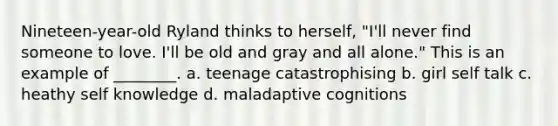 Nineteen-year-old Ryland thinks to herself, "I'll never find someone to love. I'll be old and gray and all alone." This is an example of ________. a. teenage catastrophising b. girl self talk c. heathy self knowledge d. maladaptive cognitions