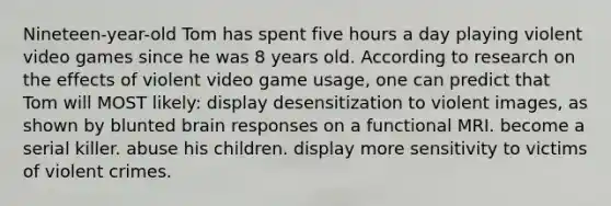 Nineteen-year-old Tom has spent five hours a day playing violent video games since he was 8 years old. According to research on the effects of violent video game usage, one can predict that Tom will MOST likely: display desensitization to violent images, as shown by blunted brain responses on a functional MRI. become a serial killer. abuse his children. display more sensitivity to victims of violent crimes.