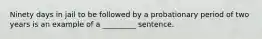 Ninety days in jail to be followed by a probationary period of two years is an example of a _________ sentence.