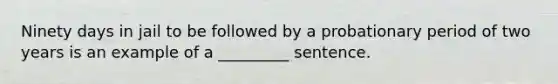 Ninety days in jail to be followed by a probationary period of two years is an example of a _________ sentence.