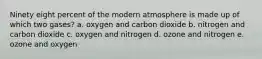 Ninety eight percent of the modern atmosphere is made up of which two gases? a. oxygen and carbon dioxide b. nitrogen and carbon dioxide c. oxygen and nitrogen d. ozone and nitrogen e. ozone and oxygen