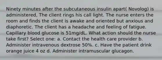 Ninety minutes after the subcutaneous insulin apart( Novolog) is administered, The client rings his call light. The nurse enters the room and finds the client is awake and oriented but anxious and diaphoretic. The client has a headache and feeling of fatigue. Capillary blood glucose is 51mg/dL. What action should the nurse take first? Select one: a. Contact the health care provider b. Administer intravenous dextrose 50%. c. Have the patient drink orange juice 4 oz d. Administer intramuscular glucagon.