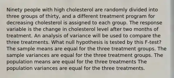 Ninety people with high cholesterol are randomly divided into three groups of thirty, and a different treatment program for decreasing cholesterol is assigned to each group. The response variable is the change in cholesterol level after two months of treatment. An analysis of variance will be used to compare the three treatments. What null hypothesis is tested by this F-test? The sample means are equal for the three treatment groups. The sample variances are equal for the three treatment groups. The population means are equal for the three treatments The population variances are equal for the three treatments.