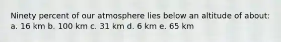 Ninety percent of our atmosphere lies below an altitude of about: a. 16 km b. 100 km c. 31 km d. 6 km e. 65 km