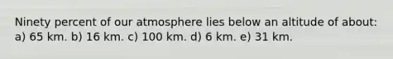 Ninety percent of our atmosphere lies below an altitude of about: a) 65 km. b) 16 km. c) 100 km. d) 6 km. e) 31 km.