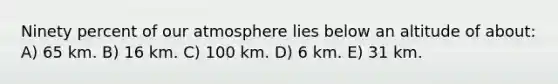 Ninety percent of our atmosphere lies below an altitude of about: A) 65 km. B) 16 km. C) 100 km. D) 6 km. E) 31 km.