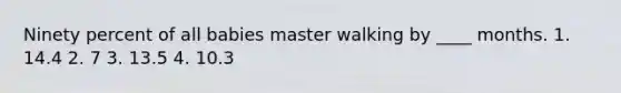 Ninety percent of all babies master walking by ____ months. 1. 14.4 2. 7 3. 13.5 4. 10.3