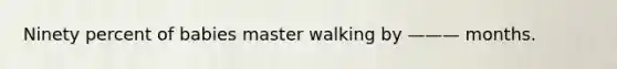 Ninety percent of babies master walking by ——— months.