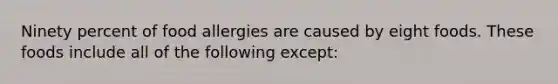Ninety percent of food allergies are caused by eight foods. These foods include all of the following except: