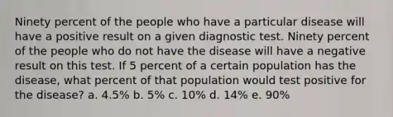 Ninety percent of the people who have a particular disease will have a positive result on a given diagnostic test. Ninety percent of the people who do not have the disease will have a negative result on this test. If 5 percent of a certain population has the disease, what percent of that population would test positive for the disease? a. 4.5% b. 5% c. 10% d. 14% e. 90%