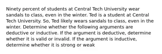 Ninety percent of students at Central Tech University wear sandals to class, even in the winter. Ted is a student at Central Tech University. So, Ted likely wears sandals to class, even in the winter. Determine whether the following arguments are deductive or inductive. If the argument is deductive, determine whether it is valid or invalid. If the argument is inductive, determine whether it is strong or weak