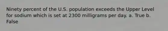 Ninety percent of the U.S. population exceeds the Upper Level for sodium which is set at 2300 milligrams per day. a. True b. False