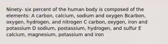 Ninety- six percent of the human body is composed of the elements: A carbon, calcium, sodium and oxygen Bcarbon, oxygen, hydrogen, and nitrogen C carbon, oxygen, iron and potassium D sodium, postassium, hydrogen, and sulfur E calcium, magnesium, potassium and iron