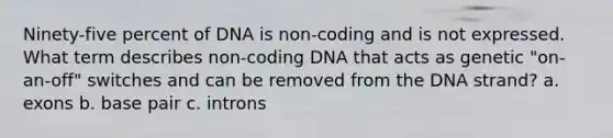 Ninety-five percent of DNA is non-coding and is not expressed. What term describes non-coding DNA that acts as genetic "on-an-off" switches and can be removed from the DNA strand? a. exons b. base pair c. introns