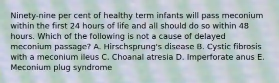 Ninety-nine per cent of healthy term infants will pass meconium within the first 24 hours of life and all should do so within 48 hours. Which of the following is not a cause of delayed meconium passage? A. Hirschsprung's disease B. Cystic fibrosis with a meconium ileus C. Choanal atresia D. Imperforate anus E. Meconium plug syndrome