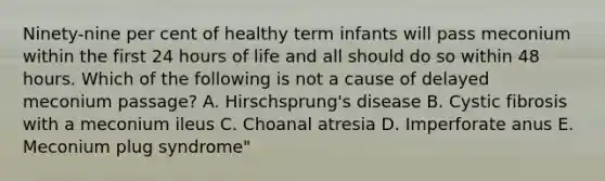 Ninety-nine per cent of healthy term infants will pass meconium within the first 24 hours of life and all should do so within 48 hours. Which of the following is not a cause of delayed meconium passage? A. Hirschsprung's disease B. Cystic fibrosis with a meconium ileus C. Choanal atresia D. Imperforate anus E. Meconium plug syndrome"